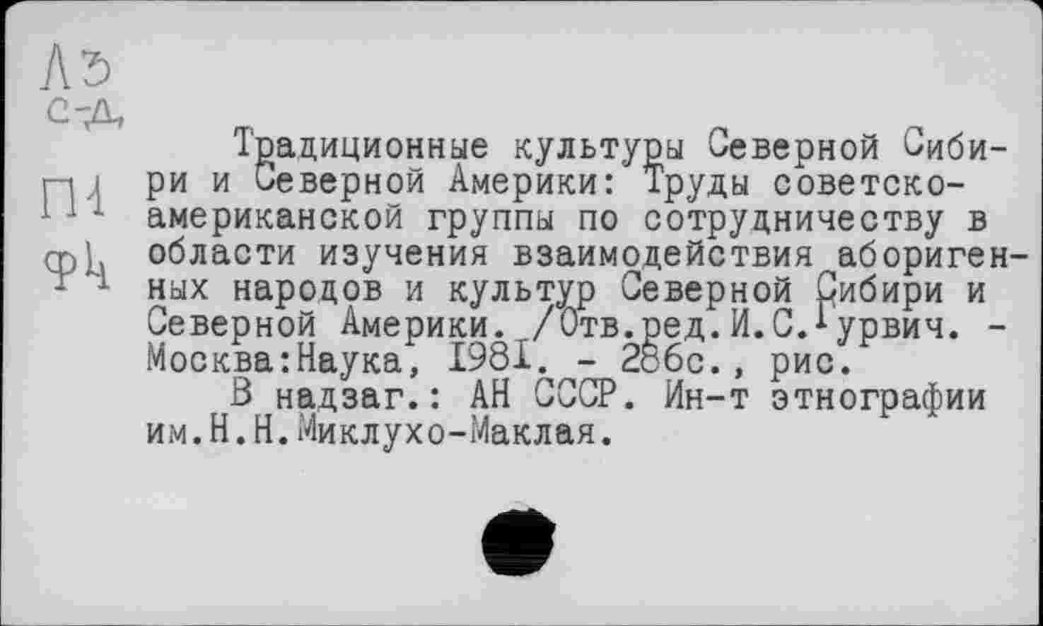 ﻿Лэ C-Л
Ш
<Рк
Традиционные культуры Северной Сибири и Северной Америки: Труды советско-американской группы по сотрудничеству в области изучения взаимодействия аборигенных народов и культур Северной Сибири и Северной Америки. /Отв.ред. И.С.^урвич. -Москва:Наука, 1981. - 286с., рис.
В надзаг.: АН СССР. Ин-т этнографии им.Н.Н.Миклухо-Маклая.